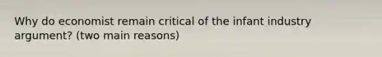 Why do economist remain critical of the infant industry argument? (two main reasons)