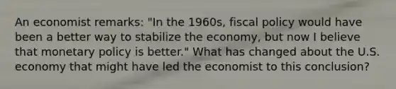 An economist​ remarks: ​"In the​ 1960s, fiscal policy would have been a better way to stabilize the​ economy, but now I believe that monetary policy is​ better." What has changed about the U.S. economy that might have led the economist to this​ conclusion?