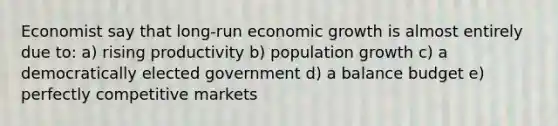 Economist say that long-run economic growth is almost entirely due to: a) rising productivity b) population growth c) a democratically elected government d) a balance budget e) perfectly competitive markets