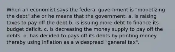 When an economist says the federal government is "monetizing the debt" she or he means that the government: a. is raising taxes to pay off the debt b. is issuing more debt to finance its budget deficit. c. is decreasing the money supply to pay off the debts. d. has decided to pays off its debts by printing money thereby using inflation as a widespread "general tax".