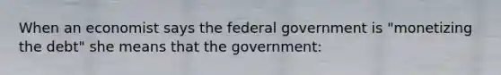 When an economist says the federal government is "monetizing the debt" she means that the government: