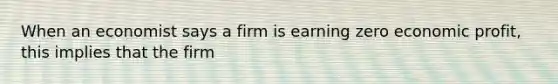 When an economist says a firm is earning zero economic profit, this implies that the firm