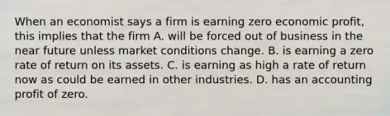 When an economist says a firm is earning zero economic profit, this implies that the firm A. will be forced out of business in the near future unless market conditions change. B. is earning a zero rate of return on its assets. C. is earning as high a rate of return now as could be earned in other industries. D. has an accounting profit of zero.