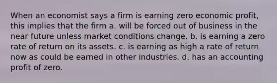 When an economist says a firm is earning zero economic profit, this implies that the firm a. will be forced out of business in the near future unless market conditions change. b. is earning a zero rate of return on its assets. c. is earning as high a rate of return now as could be earned in other industries. d. has an accounting profit of zero.