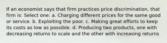 If an economist says that firm practices price discrimination, that firm is: Select one: a. Charging different prices for the same good or service. b. Exploiting the poor. c. Making great efforts to keep its costs as low as possible. d. Producing two products, one with decreasing returns to scale and the other with increasing returns