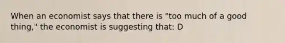 When an economist says that there is "too much of a good thing," the economist is suggesting that: D