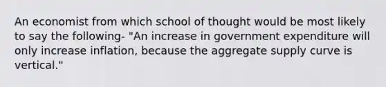 An economist from which school of thought would be most likely to say the following- "An increase in government expenditure will only increase inflation, because the aggregate supply curve is vertical."