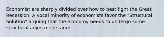 Economist are sharply divided over how to best fight the Great Recession. A vocal minority of economists favor the "Structural Solution" arguing that the economy needs to undergo some structural adjustments and: