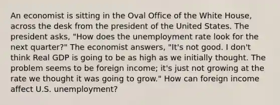 An economist is sitting in the Oval Office of the White House, across the desk from the president of the United States. The president asks, "How does the <a href='https://www.questionai.com/knowledge/kh7PJ5HsOk-unemployment-rate' class='anchor-knowledge'>unemployment rate</a> look for the next quarter?" The economist answers, "It's not good. I don't think Real GDP is going to be as high as we initially thought. The problem seems to be foreign income; it's just not growing at the rate we thought it was going to grow." How can foreign income affect U.S. unemployment?