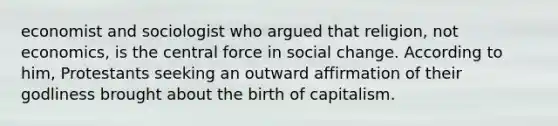 economist and sociologist who argued that religion, not economics, is the central force in social change. According to him, Protestants seeking an outward affirmation of their godliness brought about the birth of capitalism.