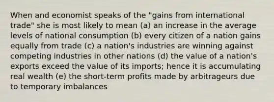 When and economist speaks of the "gains from international trade" she is most likely to mean (a) an increase in the average levels of national consumption (b) every citizen of a nation gains equally from trade (c) a nation's industries are winning against competing industries in other nations (d) the value of a nation's exports exceed the value of its imports; hence it is accumulating real wealth (e) the short-term profits made by arbitrageurs due to temporary imbalances