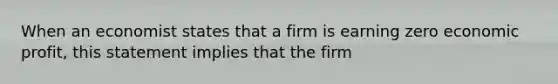 When an economist states that a firm is earning zero economic profit, this statement implies that the firm