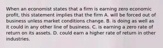 When an economist states that a firm is earning zero economic profit, this statement implies that the firm A. will be forced out of business unless market conditions change. B. is doing as well as it could in any other line of business. C. is earning a zero rate of return on its assets. D. could earn a higher rate of return in other industries.