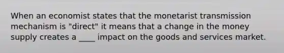 When an economist states that the monetarist transmission mechanism is "direct" it means that a change in the money supply creates a ____ impact on the goods and services market.