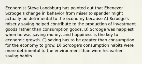 Economist Steve Landsburg has pointed out that Ebenezer Scrooge's change in behavior from miser to spender might actually be detrimental to the economy because A) Scrooge's miserly saving helped contribute to the production of investment goods rather than consumption goods. B) Scrooge was happiest when he was saving money, and happiness is the key to economic growth. C) saving has to be <a href='https://www.questionai.com/knowledge/ktgHnBD4o3-greater-than' class='anchor-knowledge'>greater than</a> consumption for the economy to grow. D) Scrooge's consumption habits were more detrimental to the environment than were his earlier saving habits.