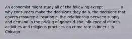 An economist might study all of the following except ________. a. why consumers make the decisions they do b. the decisions that govern resource allocation c. the relationship between supply and demand in the pricing of goods d. the influence of church activities and religious practices on crime rate in inner city Chicago