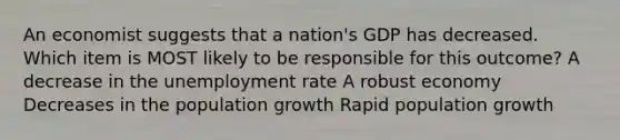 An economist suggests that a nation's GDP has decreased. Which item is MOST likely to be responsible for this outcome? A decrease in the unemployment rate A robust economy Decreases in the population growth Rapid population growth