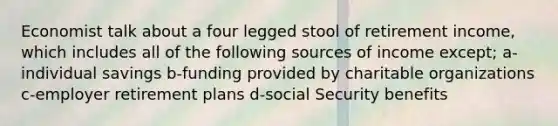 Economist talk about a four legged stool of retirement income, which includes all of the following sources of income except; a-individual savings b-funding provided by charitable organizations c-employer retirement plans d-social Security benefits