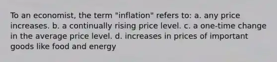 To an economist, the term "inflation" refers to: a. any price increases. b. a continually rising price level. c. a one-time change in the average price level. d. increases in prices of important goods like food and energy