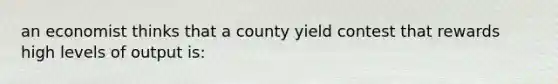 an economist thinks that a county yield contest that rewards high levels of output is: