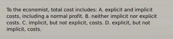 To the economist, total cost includes: A. explicit and implicit costs, including a normal profit. B. neither implicit nor explicit costs. C. implicit, but not explicit, costs. D. explicit, but not implicit, costs.