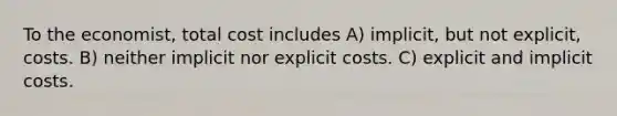 To the economist, total cost includes A) implicit, but not explicit, costs. B) neither implicit nor explicit costs. C) explicit and implicit costs.