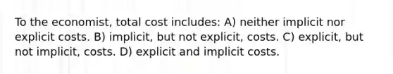 To the economist, total cost includes: A) neither implicit nor explicit costs. B) implicit, but not explicit, costs. C) explicit, but not implicit, costs. D) explicit and implicit costs.