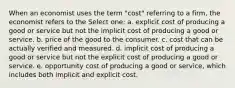 When an economist uses the term "cost" referring to a firm, the economist refers to the Select one: a. explicit cost of producing a good or service but not the implicit cost of producing a good or service. b. price of the good to the consumer. c. cost that can be actually verified and measured. d. implicit cost of producing a good or service but not the explicit cost of producing a good or service. e. opportunity cost of producing a good or service, which includes both implicit and explicit cost.