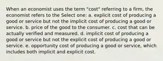 When an economist uses the term "cost" referring to a firm, the economist refers to the Select one: a. explicit cost of producing a good or service but not the implicit cost of producing a good or service. b. price of the good to the consumer. c. cost that can be actually verified and measured. d. implicit cost of producing a good or service but not the explicit cost of producing a good or service. e. opportunity cost of producing a good or service, which includes both implicit and explicit cost.