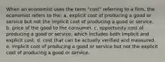 When an economist uses the term "cost" referring to a firm, the economist refers to the: a. explicit cost of producing a good or service but not the implicit cost of producing a good or service. b. price of the good to the consumer. c. opportunity cost of producing a good or service, which includes both implicit and explicit cost. d. cost that can be actually verified and measured. e. implicit cost of producing a good or service but not the explicit cost of producing a good or service.