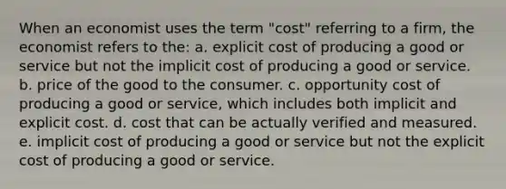 When an economist uses the term "cost" referring to a firm, the economist refers to the: a. explicit cost of producing a good or service but not the implicit cost of producing a good or service. b. price of the good to the consumer. c. opportunity cost of producing a good or service, which includes both implicit and explicit cost. d. cost that can be actually verified and measured. e. implicit cost of producing a good or service but not the explicit cost of producing a good or service.