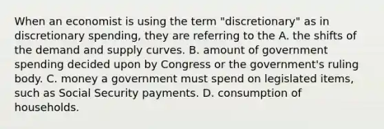 When an economist is using the term​ "discretionary" as in discretionary​ spending, they are referring to the A. the shifts of the demand and supply curves. B. amount of government spending decided upon by Congress or the​ government's ruling body. C. money a government must spend on legislated​ items, such as Social Security payments. D. consumption of households.