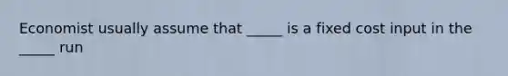 Economist usually assume that _____ is a fixed cost input in the _____ run