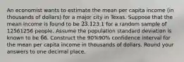 An economist wants to estimate the mean per capita income (in thousands of dollars) for a major city in Texas. Suppose that the mean income is found to be 23.1⁢23.1 for a random sample of 12561256 people. Assume the population standard deviation is known to be 6⁢6. Construct the 90%90% confidence interval for the mean per capita income in thousands of dollars. Round your answers to one decimal place.