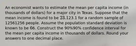 An economist wants to estimate the mean per capita income (in thousands of dollars) for a major city in Texas. Suppose that the mean income is found to be 23.1⁢23.1 for a random sample of 12561256 people. Assume the population standard deviation is known to be 6⁢6. Construct the 90%90% confidence interval for the mean per capita income in thousands of dollars. Round your answers to one decimal place.