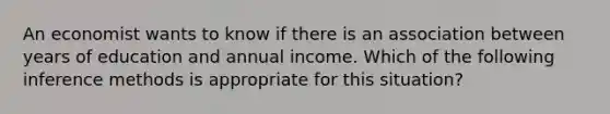 An economist wants to know if there is an association between years of education and annual income. Which of the following inference methods is appropriate for this situation?