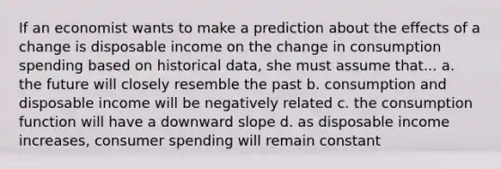 If an economist wants to make a prediction about the effects of a change is disposable income on the change in consumption spending based on historical data, she must assume that... a. the future will closely resemble the past b. consumption and disposable income will be negatively related c. the consumption function will have a downward slope d. as disposable income increases, consumer spending will remain constant