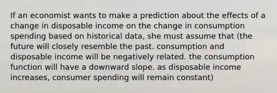 If an economist wants to make a prediction about the effects of a change in disposable income on the change in consumption spending based on historical data, she must assume that (the future will closely resemble the past. consumption and disposable income will be negatively related. the consumption function will have a downward slope. as disposable income increases, consumer spending will remain constant)