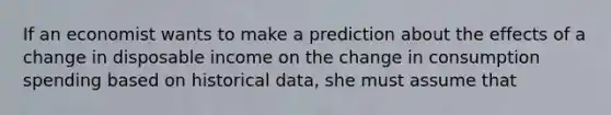 If an economist wants to make a prediction about the effects of a change in disposable income on the change in consumption spending based on historical data, she must assume that