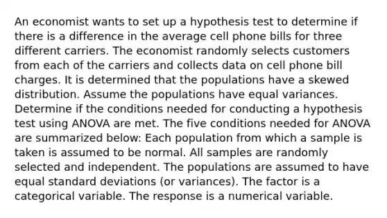 An economist wants to set up a hypothesis test to determine if there is a difference in the average cell phone bills for three different carriers. The economist randomly selects customers from each of the carriers and collects data on cell phone bill charges. It is determined that the populations have a skewed distribution. Assume the populations have equal variances. Determine if the conditions needed for conducting a hypothesis test using ANOVA are met. The five conditions needed for ANOVA are summarized below: Each population from which a sample is taken is assumed to be normal. All samples are randomly selected and independent. The populations are assumed to have equal standard deviations (or variances). The factor is a categorical variable. The response is a numerical variable.