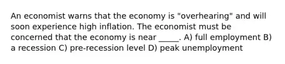 An economist warns that the economy is "overhearing" and will soon experience high inflation. The economist must be concerned that the economy is near _____. A) full employment B) a recession C) pre-recession level D) peak unemployment