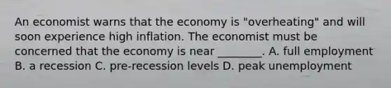 An economist warns that the economy is "overheating" and will soon experience high inflation. The economist must be concerned that the economy is near ________. A. full employment B. a recession C. pre-recession levels D. peak unemployment