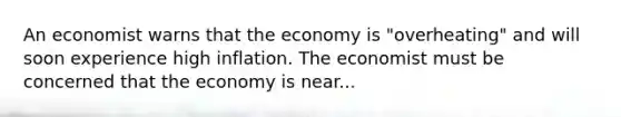 An economist warns that the economy is "overheating" and will soon experience high inflation. The economist must be concerned that the economy is near...