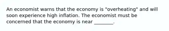 An economist warns that the economy is "overheating" and will soon experience high inflation. The economist must be concerned that the economy is near ________.