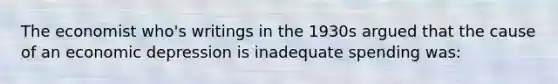 The economist who's writings in the 1930s argued that the cause of an economic depression is inadequate spending was: