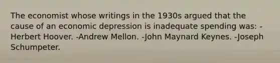 The economist whose writings in the 1930s argued that the cause of an economic depression is inadequate spending was: -Herbert Hoover. -Andrew Mellon. -John Maynard Keynes. -Joseph Schumpeter.