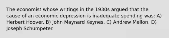 The economist whose writings in the 1930s argued that the cause of an economic depression is inadequate spending was: A) Herbert Hoover. B) John Maynard Keynes. C) Andrew Mellon. D) Joseph Schumpeter.