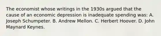 The economist whose writings in the 1930s argued that the cause of an economic depression is inadequate spending was: A. Joseph Schumpeter. B. Andrew Mellon. C. Herbert Hoover. D. John Maynard Keynes.