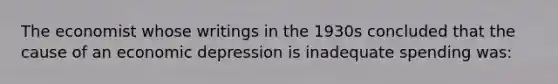 The economist whose writings in the 1930s concluded that the cause of an economic depression is inadequate spending was: