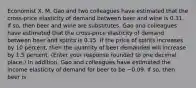 Economist X. M. Gao and two colleagues have estimated that the​ cross-price elasticity of demand between beer and wine is 0.31. If​ so, then beer and wine are substitutes. Gao and colleagues have estimated that the​ cross-price elasticity of demand between beer and spirits is 0.15. If the price of spirits increases by 10​ percent, then the quantity of beer demanded will increase by 1.5 percent. ​(Enter your response rounded to one decimal​ place.) In​ addition, Gao and colleagues have estimated the income elasticity of demand for beer to be −0.09. If​ so, then beer is